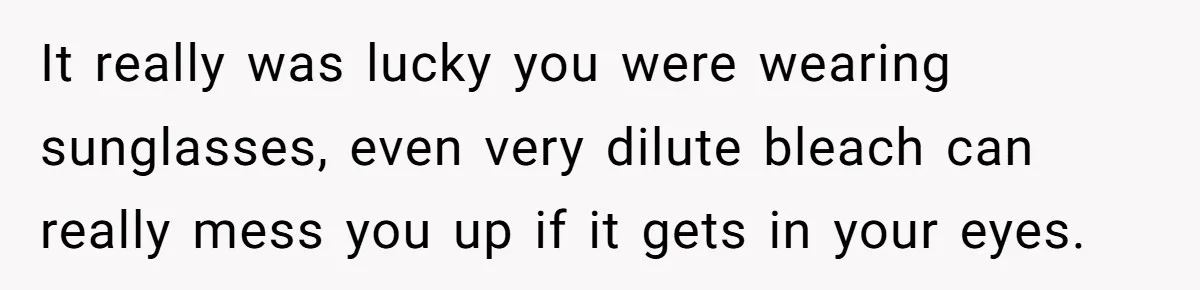It really was lucky you were wearing sunglasses, even very dilute bleach can really mess you up if it gets in your eyes.