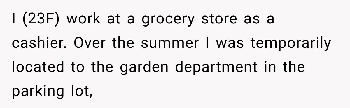 I (23F) work at a grocery store as a cashier. Over the summer I was temporarily located to the garden department in the parking lot,