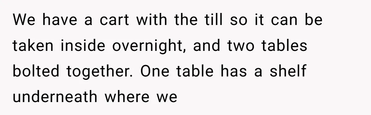 We have a cart with the till so it can be taken inside overnight, and two tables bolted together. One table has a shelf underneath where we