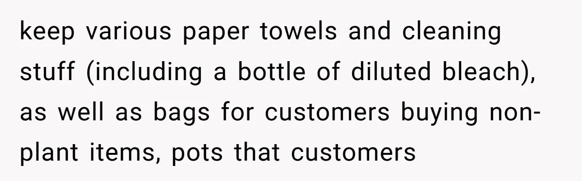 keep various paper towels and cleaning stuff (including a bottle of diluted bleach), as well as bags for customers buying non-plant items, pots that customers