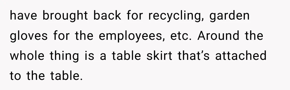 have brought back for recycling, garden gloves for the employees, etc. Around the whole thing is a table skirt that’s attached to the table.