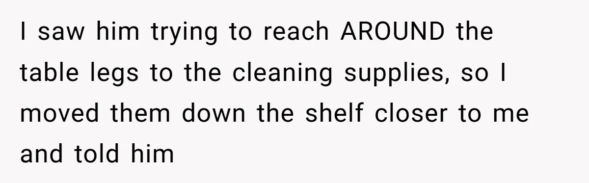 I saw him trying to reach AROUND the table legs to the cleaning supplies, so I moved them down the shelf closer to me and told him