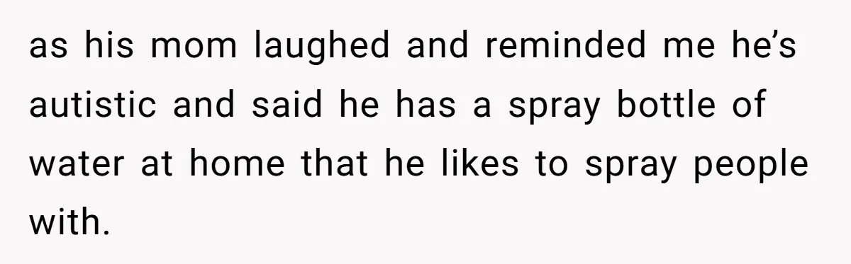 as his mom laughed and reminded me he’s autistic and said he has a spray bottle of water at home that he likes to spray people with.