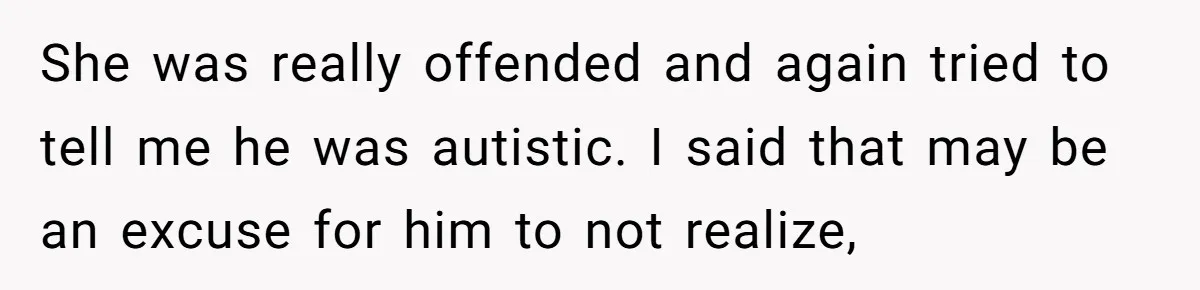 She was really offended and again tried to tell me he was autistic. I said that may be an excuse for him to not realize,
