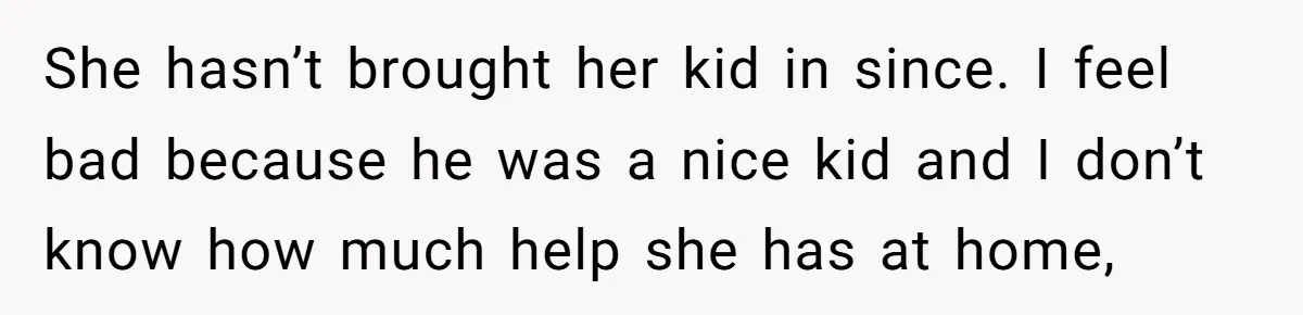 She hasn’t brought her kid in since. I feel bad because he was a nice kid and I don’t know how much help she has at home,