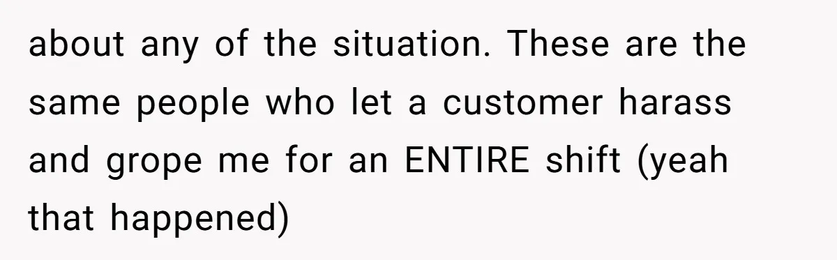 about any of the situation. These are the same people who let a customer harass and grope me for an ENTIRE shift (yeah that happened)