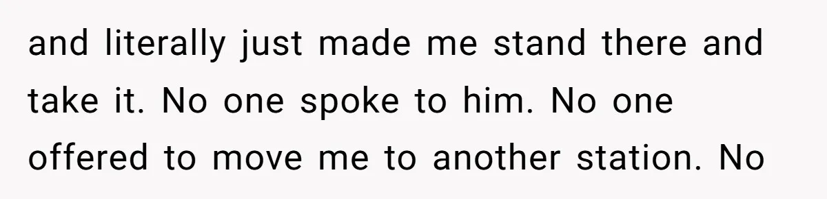 and literally just made me stand there and take it. No one spoke to him. No one offered to move me to another station. No