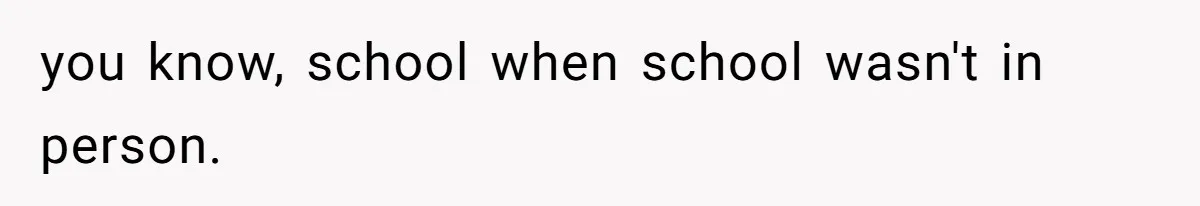you know, school when school wasn't in person.