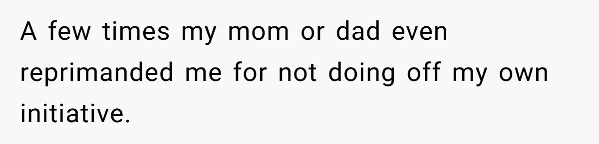 A few times my mom or dad even reprimanded me for not doing off my own initiative.