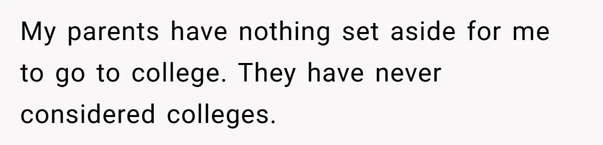 My parents have nothing set aside for me to go to college. They have never considered colleges.