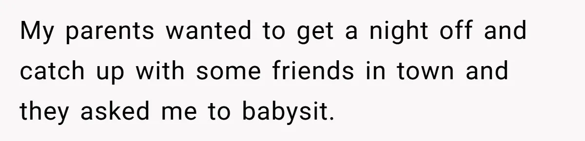 My parents wanted to get a night off and catch up with some friends in town and they asked me to babysit.