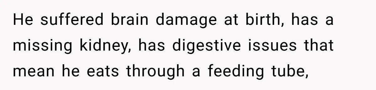 He suffered brain damage at birth, has a missing kidney, has digestive issues that mean he eats through a feeding tube,