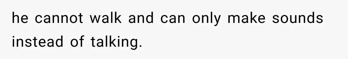 he cannot walk and can only make sounds instead of talking.