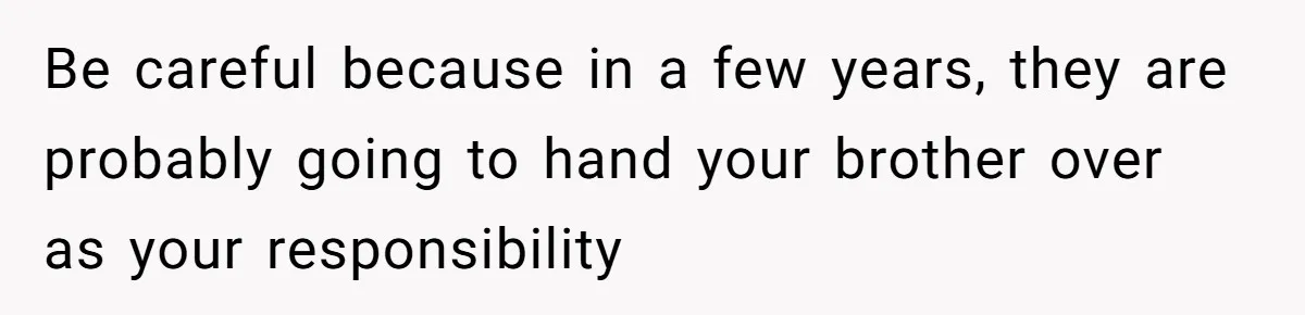 Be careful because in a few years, they are probably going to hand your brother over as your responsibility