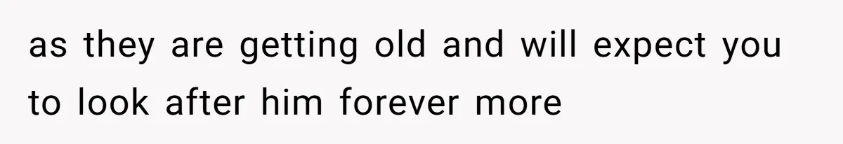 as they are getting old and will expect you to look after him forever more
