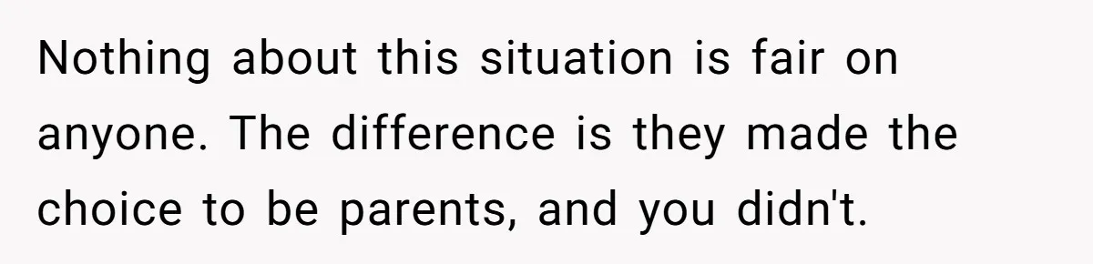 Nothing about this situation is fair on anyone. The difference is they made the choice to be parents, and you didn't.