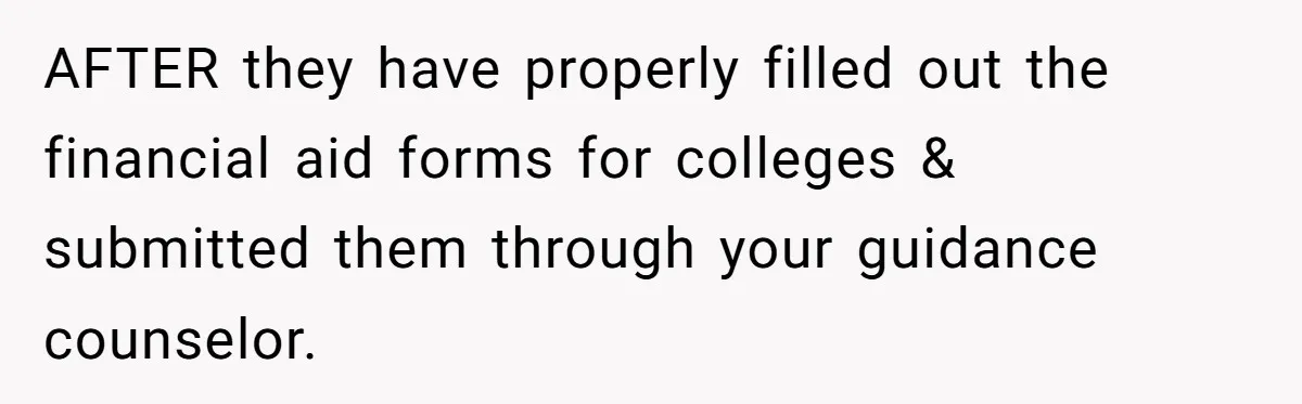 AFTER they have properly filled out the financial aid forms for colleges & submitted them through your guidance counselor.