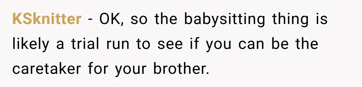 KSknitter − OK, so the babysitting thing is likely a trial run to see if you can be the caretaker for your brother.