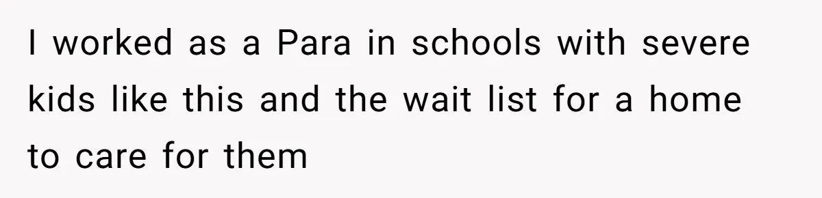 I worked as a Para in schools with severe kids like this and the wait list for a home to care for them