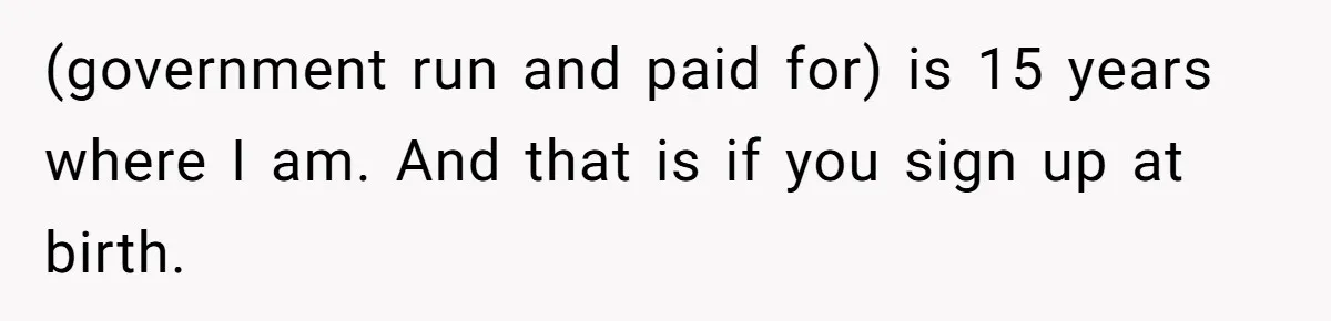 (government run and paid for) is 15 years where I am. And that is if you sign up at birth.