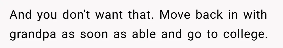 And you don't want that. Move back in with grandpa as soon as able and go to college.