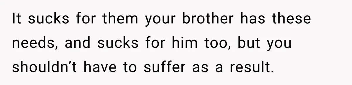 It sucks for them your brother has these needs, and sucks for him too, but you shouldn’t have to suffer as a result.