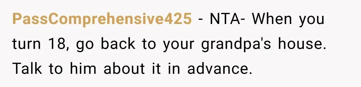 PassComprehensive425 − NTA- When you turn 18, go back to your grandpa's house. Talk to him about it in advance.