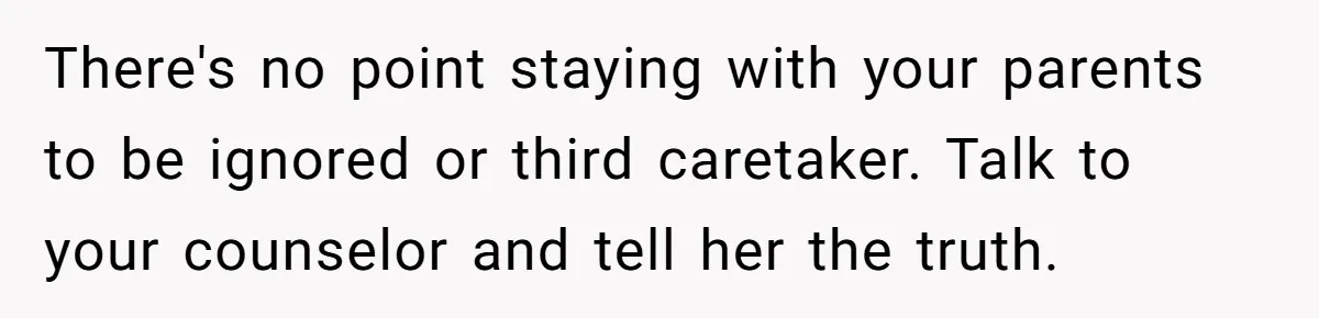 There's no point staying with your parents to be ignored or third caretaker. Talk to your counselor and tell her the truth.