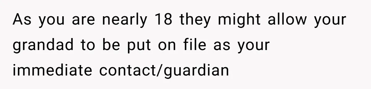 As you are nearly 18 they might allow your grandad to be put on file as your immediate contact/guardian