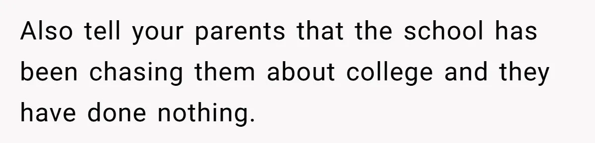 Also tell your parents that the school has been chasing them about college and they have done nothing.