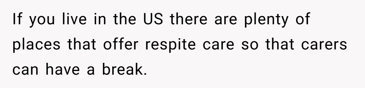 If you live in the US there are plenty of places that offer respite care so that carers can have a break.