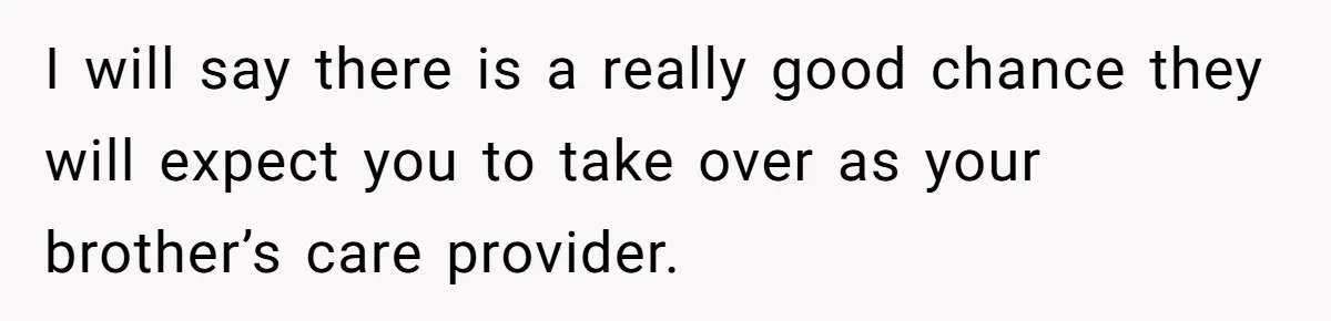 I will say there is a really good chance they will expect you to take over as your brother’s care provider.