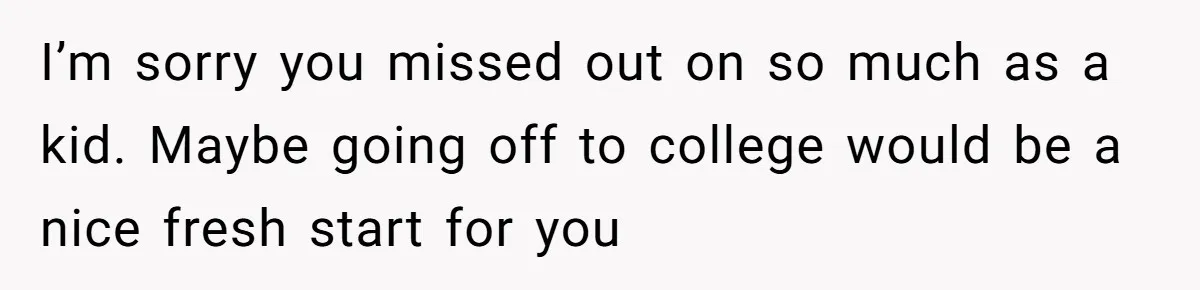I’m sorry you missed out on so much as a kid. Maybe going off to college would be a nice fresh start for you