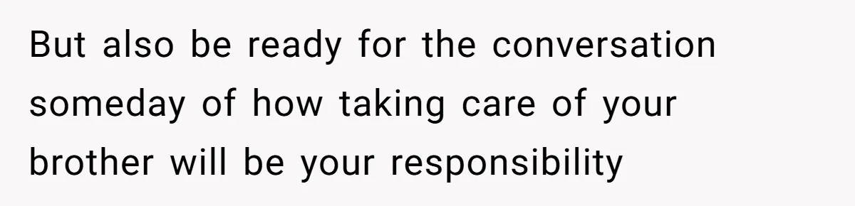But also be ready for the conversation someday of how taking care of your brother will be your responsibility