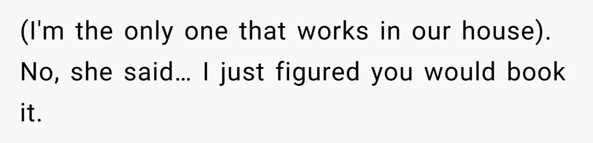 (I'm the only one that works in our house). No, she said… I just figured you would book it.