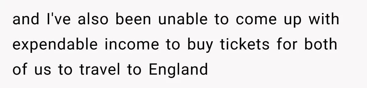and I've also been unable to come up with expendable income to buy tickets for both of us to travel to England