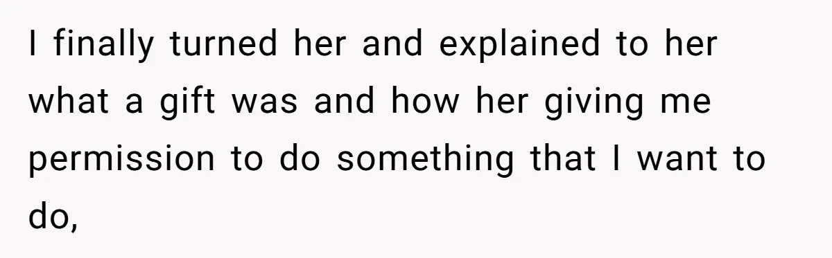 I finally turned her and explained to her what a gift was and how her giving me permission to do something that I want to do,