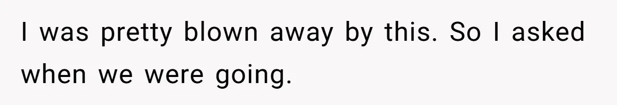 I was pretty blown away by this. So I asked when we were going.