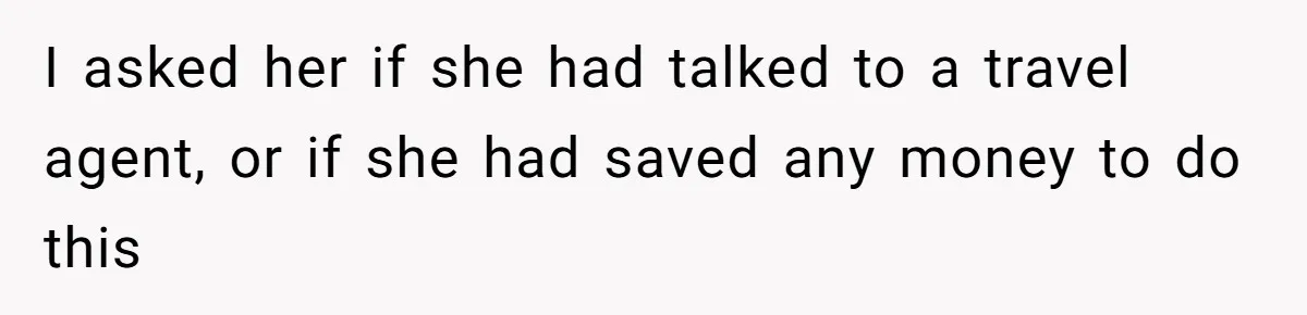 I asked her if she had talked to a travel agent, or if she had saved any money to do this
