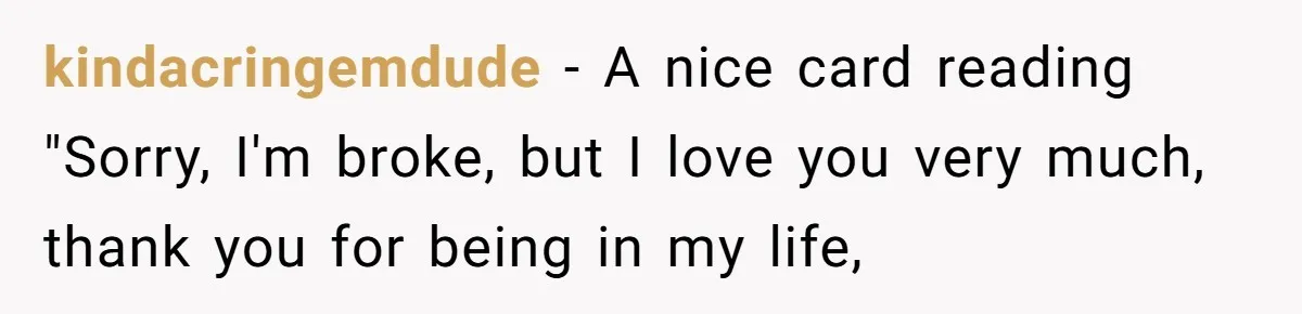 kindacringemdude − A nice card reading "Sorry, I'm broke, but I love you very much, thank you for being in my life,