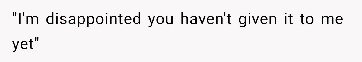 "I'm disappointed you haven't given it to me yet"