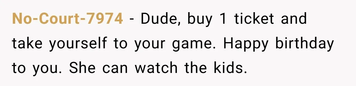 No-Court-7974 − Dude, buy 1 ticket and take yourself to your game. Happy birthday to you. She can watch the kids.
