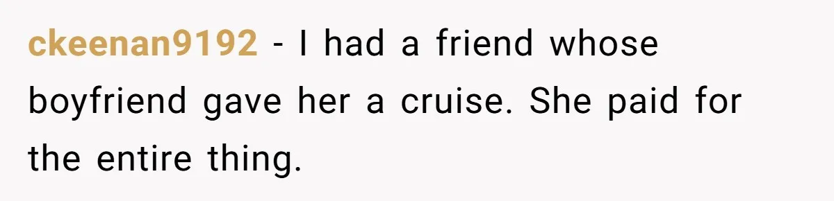 ckeenan9192 − I had a friend whose boyfriend gave her a cruise. She paid for the entire thing.
