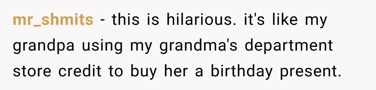 mr_shmits − this is hilarious. it's like my grandpa using my grandma's department store credit to buy her a birthday present.