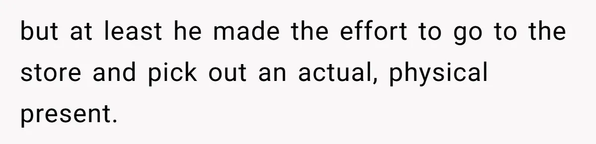 but at least he made the effort to go to the store and pick out an actual, physical present.
