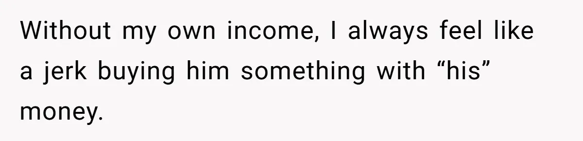 Without my own income, I always feel like a jerk buying him something with “his” money.
