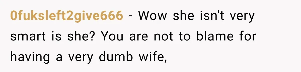 0fuksleft2give666 − Wow she isn't very smart is she? You are not to blame for having a very dumb wife,