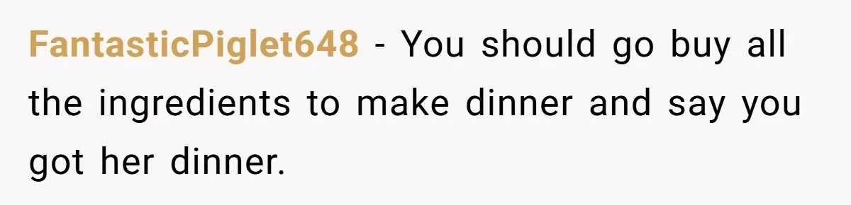 FantasticPiglet648 − You should go buy all the ingredients to make dinner and say you got her dinner.