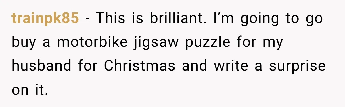 trainpk85 − This is brilliant. I’m going to go buy a motorbike jigsaw puzzle for my husband for Christmas and write a surprise on it.