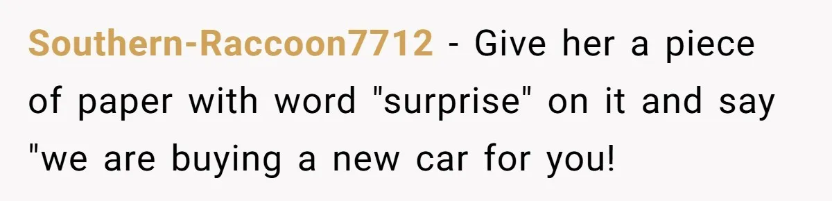 Southern-Raccoon7712 − Give her a piece of paper with word "surprise" on it and say "we are buying a new car for you!